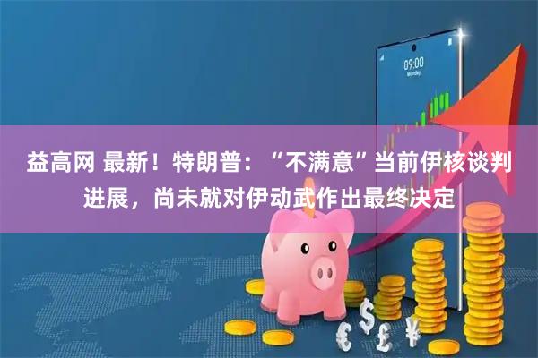 益高网 最新！特朗普：“不满意”当前伊核谈判进展，尚未就对伊动武作出最终决定