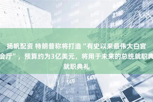 扬帆配资 特朗普称将打造“有史以来最伟大白宫宴会厅”，预算约为3亿美元，将用于未来的总统就职典礼